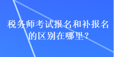 稅務(wù)師考試報名和補報名的區(qū)別在哪里？