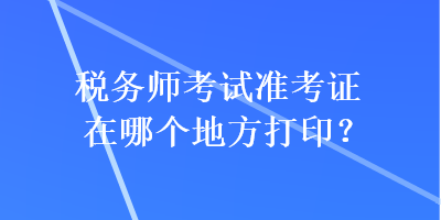 稅務(wù)師考試準(zhǔn)考證在哪個(gè)地方打?。? suffix=