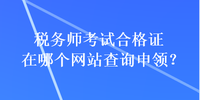 稅務(wù)師考試合格證在哪個網(wǎng)站查詢申領(lǐng)？