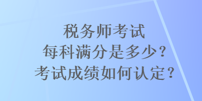 稅務(wù)師考試每科滿分是多少？考試成績?nèi)绾握J定？