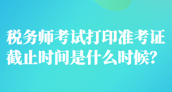 稅務師考試打印準考證截止時間是什么時候？