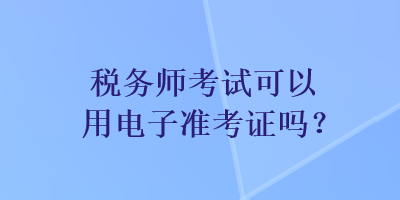 稅務(wù)師考試可以用電子準(zhǔn)考證嗎？