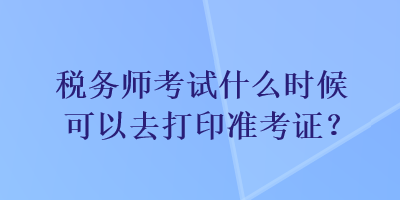 稅務(wù)師考試什么時(shí)候可以去打印準(zhǔn)考證？