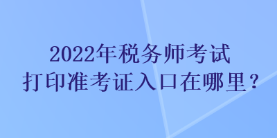 2022年稅務(wù)師考試打印準(zhǔn)考證入口在哪里？