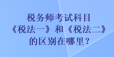 稅務(wù)師考試科目《稅法一》和《稅法二》的區(qū)別在哪里？