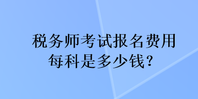 稅務(wù)師考試報名費用每科是多少錢？