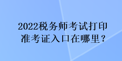 2022稅務(wù)師考試打印準(zhǔn)考證入口在哪里？