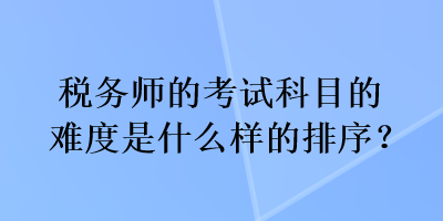 稅務(wù)師的考試科目的難度是什么樣的排序？