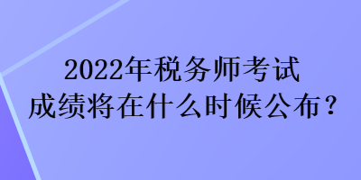 2022年稅務(wù)師考試成績將在什么時候公布？