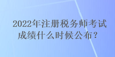 2022年注冊(cè)稅務(wù)師考試成績(jī)什么時(shí)候公布？