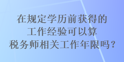 在規(guī)定學(xué)歷前獲得的工作經(jīng)驗(yàn)可以算稅務(wù)師相關(guān)工作年限嗎？