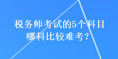 稅務(wù)師考試的5個(gè)科目哪科比較難考？