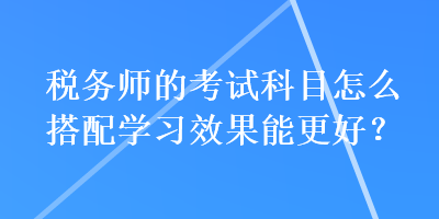 稅務(wù)師的考試科目怎么搭配學(xué)習(xí)效果能更好？