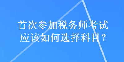 首次參加稅務(wù)師考試應(yīng)該如何選擇科目？