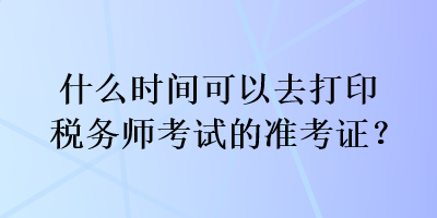 什么時間可以去打印稅務(wù)師考試的準(zhǔn)考證？