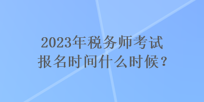 2023年稅務(wù)師考試報名時間什么時候？