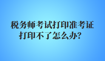 稅務(wù)師考試打印準(zhǔn)考證打印不了怎么辦？