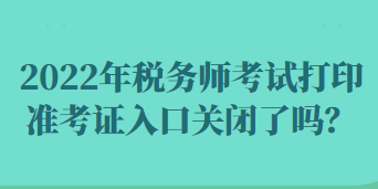 2022年稅務(wù)師考試打印準(zhǔn)考證入口關(guān)閉了嗎？