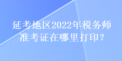 延考地區(qū)2022年稅務(wù)師準(zhǔn)考證在哪里打印？