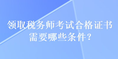 領(lǐng)取稅務(wù)師考試合格證書(shū)需要哪些條件？