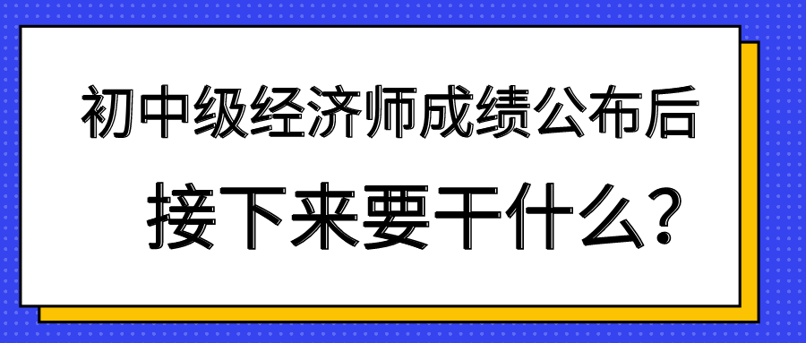 初中級經(jīng)濟(jì)師成績公布后 接下來要干什么？