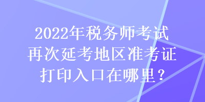 2022年稅務(wù)師考試再次延考地區(qū)準(zhǔn)考證打印入口在哪里？