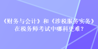 《財務與會計》和《涉稅服務實務》在稅務師考試中哪科更難？