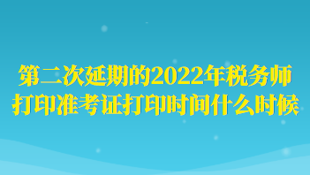 第二次延期的2022年稅務(wù)師打印準(zhǔn)考證打印時間什么時候？