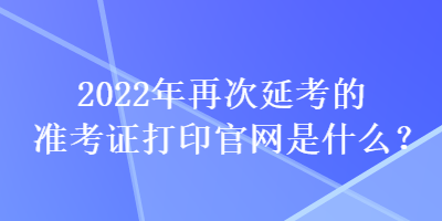 2022年再次延考的準考證打印官網(wǎng)是什么？