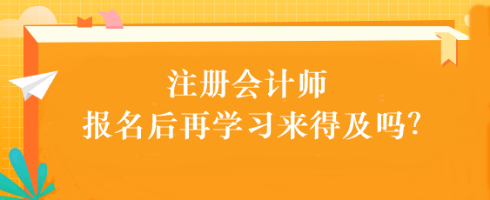 注會考試報名后再學習來得及嗎？別別別！太晚了...