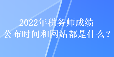 2022年稅務(wù)師成績公布時間和網(wǎng)站都是什么？