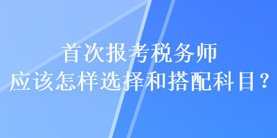 首次報考稅務師應該怎樣選擇和搭配科目？