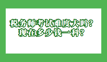 稅務(wù)師考試難度大嗎？現(xiàn)在多少錢一科？