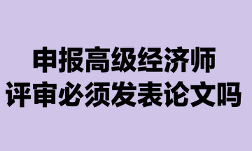 申報高級經(jīng)濟(jì)師評審必須發(fā)表論文嗎