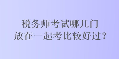 稅務(wù)師考試哪幾門放在一起考比較好過？