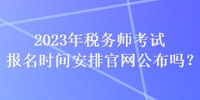 2023年稅務(wù)師考試報名時間安排官網(wǎng)公布嗎？