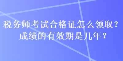 稅務(wù)師考試合格證怎么領(lǐng)取？成績(jī)的有效期是幾年？