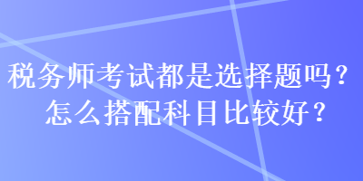 稅務(wù)師考試都是選擇題嗎？怎么搭配科目比較好？