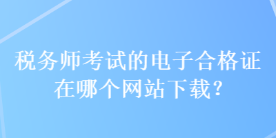 稅務(wù)師考試的電子合格證在哪個(gè)網(wǎng)站下載？