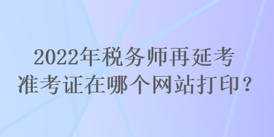 2022年稅務(wù)師再延考準(zhǔn)考證在哪個網(wǎng)站打印？