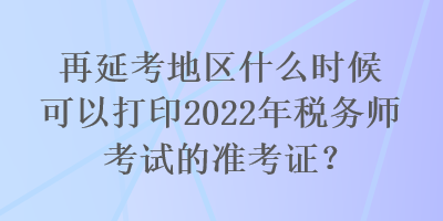 再延考地區(qū)什么時候可以打印2022年稅務(wù)師考試的準(zhǔn)考證？