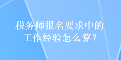 稅務(wù)師報名要求中的工作經(jīng)驗怎么算？