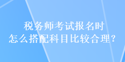 稅務(wù)師考試報名時怎么搭配科目比較合理？