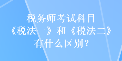 稅務(wù)師考試科目《稅法一》和《稅法二》有什么區(qū)別？