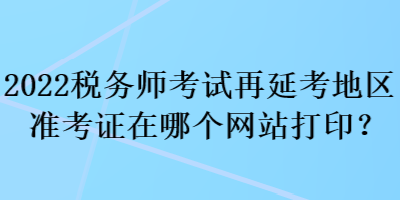 2022稅務(wù)師考試再延考地區(qū)準(zhǔn)考證在哪個(gè)網(wǎng)站打印？