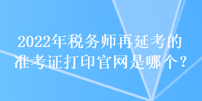 2022年稅務(wù)師再延考的準(zhǔn)考證打印官網(wǎng)是哪個？