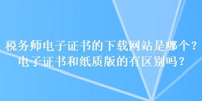 稅務師電子證書的下載網(wǎng)站是哪個？電子證書和紙質版的有區(qū)別嗎？