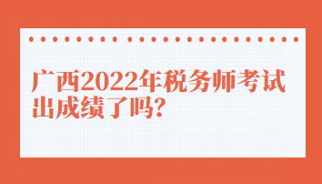 廣西2022年稅務師考試出成績了嗎？