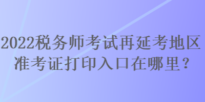 2022稅務(wù)師考試再延考地區(qū)準(zhǔn)考證打印入口在哪里？