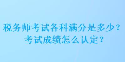 稅務(wù)師考試各科滿分是多少？考試成績怎么認定？